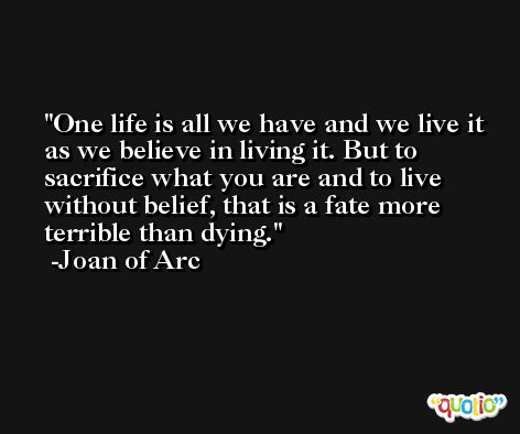 One life is all we have and we live it as we believe in living it. But to sacrifice what you are and to live without belief, that is a fate more terrible than dying. -Joan of Arc