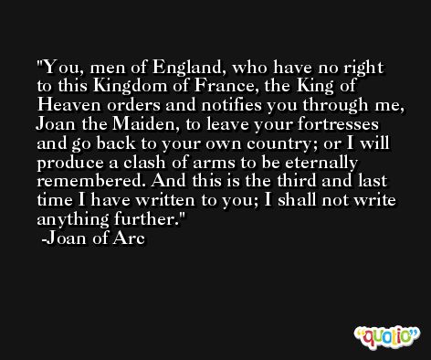 You, men of England, who have no right to this Kingdom of France, the King of Heaven orders and notifies you through me, Joan the Maiden, to leave your fortresses and go back to your own country; or I will produce a clash of arms to be eternally remembered. And this is the third and last time I have written to you; I shall not write anything further. -Joan of Arc