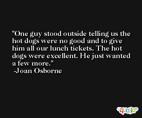 One guy stood outside telling us the hot dogs were no good and to give him all our lunch tickets. The hot dogs were excellent. He just wanted a few more. -Joan Osborne
