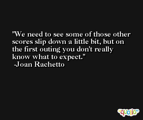 We need to see some of those other scores slip down a little bit, but on the first outing you don't really know what to expect. -Joan Rachetto