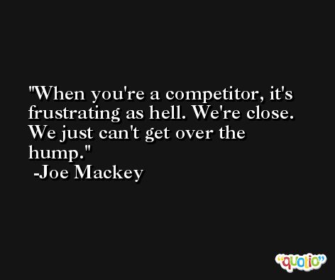 When you're a competitor, it's frustrating as hell. We're close. We just can't get over the hump. -Joe Mackey