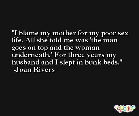 I blame my mother for my poor sex life. All she told me was 'the man goes on top and the woman underneath.' For three years my husband and I slept in bunk beds. -Joan Rivers