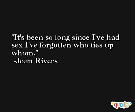 It's been so long since I've had sex I've forgotten who ties up whom. -Joan Rivers