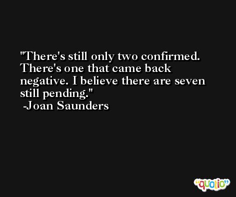There's still only two confirmed. There's one that came back negative. I believe there are seven still pending. -Joan Saunders