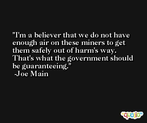 I'm a believer that we do not have enough air on these miners to get them safely out of harm's way. That's what the government should be guaranteeing. -Joe Main