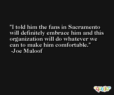 I told him the fans in Sacramento will definitely embrace him and this organization will do whatever we can to make him comfortable. -Joe Maloof