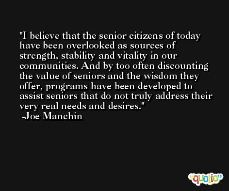 I believe that the senior citizens of today have been overlooked as sources of strength, stability and vitality in our communities. And by too often discounting the value of seniors and the wisdom they offer, programs have been developed to assist seniors that do not truly address their very real needs and desires. -Joe Manchin