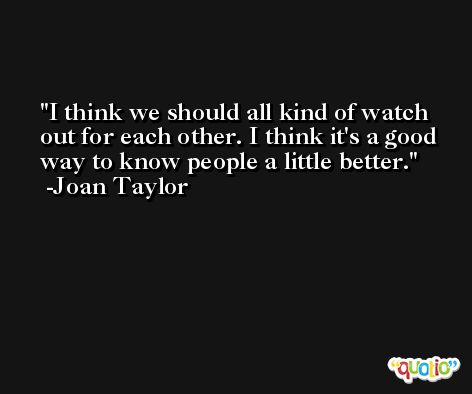 I think we should all kind of watch out for each other. I think it's a good way to know people a little better. -Joan Taylor