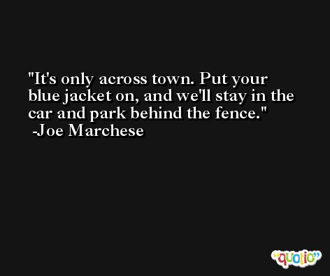 It's only across town. Put your blue jacket on, and we'll stay in the car and park behind the fence. -Joe Marchese