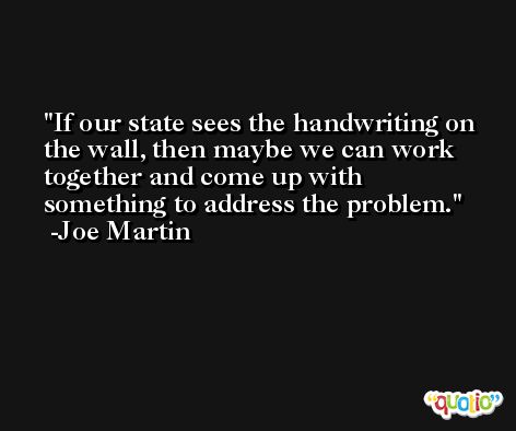 If our state sees the handwriting on the wall, then maybe we can work together and come up with something to address the problem. -Joe Martin