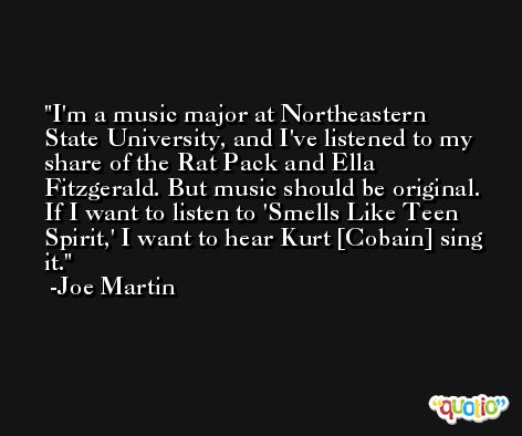 I'm a music major at Northeastern State University, and I've listened to my share of the Rat Pack and Ella Fitzgerald. But music should be original. If I want to listen to 'Smells Like Teen Spirit,' I want to hear Kurt [Cobain] sing it. -Joe Martin
