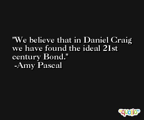 We believe that in Daniel Craig we have found the ideal 21st century Bond. -Amy Pascal