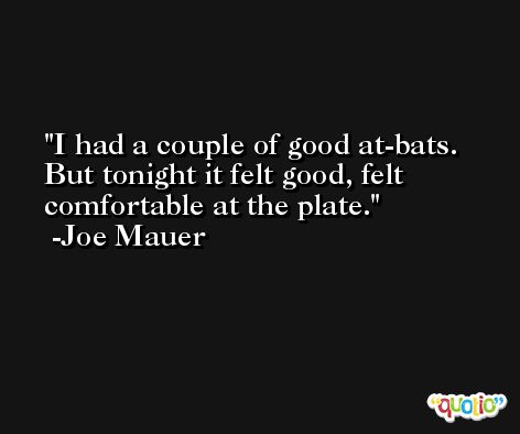 I had a couple of good at-bats. But tonight it felt good, felt comfortable at the plate. -Joe Mauer