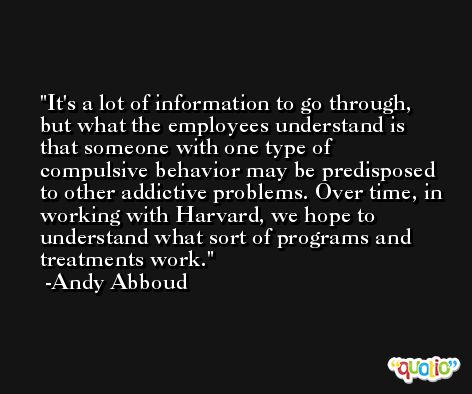 It's a lot of information to go through, but what the employees understand is that someone with one type of compulsive behavior may be predisposed to other addictive problems. Over time, in working with Harvard, we hope to understand what sort of programs and treatments work. -Andy Abboud