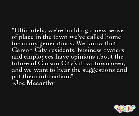 Ultimately, we're building a new sense of place in the town we've called home for many generations. We know that Carson City residents, business owners and employees have opinions about the future of Carson City's downtown area, and we want to hear the suggestions and put them into action. -Joe Mccarthy