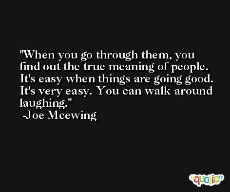 When you go through them, you find out the true meaning of people. It's easy when things are going good. It's very easy. You can walk around laughing. -Joe Mcewing