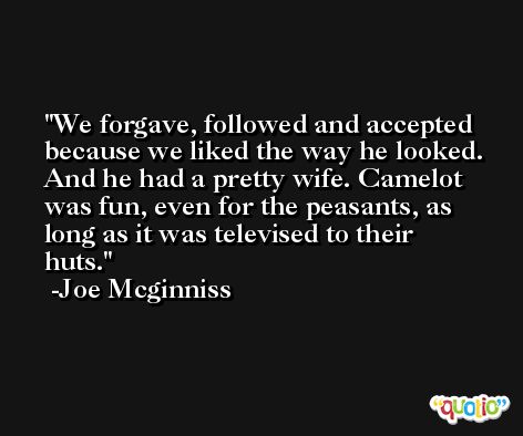 We forgave, followed and accepted because we liked the way he looked. And he had a pretty wife. Camelot was fun, even for the peasants, as long as it was televised to their huts. -Joe Mcginniss