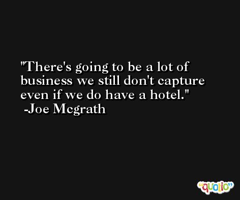 There's going to be a lot of business we still don't capture even if we do have a hotel. -Joe Mcgrath