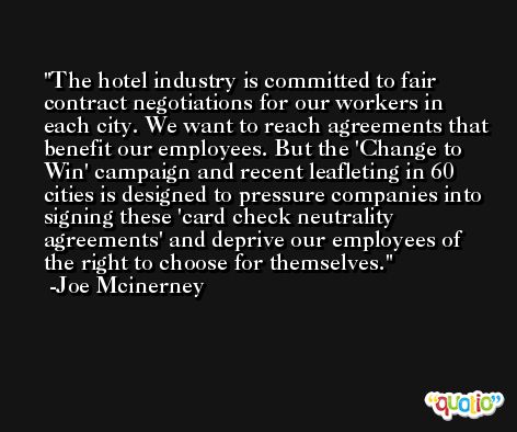 The hotel industry is committed to fair contract negotiations for our workers in each city. We want to reach agreements that benefit our employees. But the 'Change to Win' campaign and recent leafleting in 60 cities is designed to pressure companies into signing these 'card check neutrality agreements' and deprive our employees of the right to choose for themselves. -Joe Mcinerney