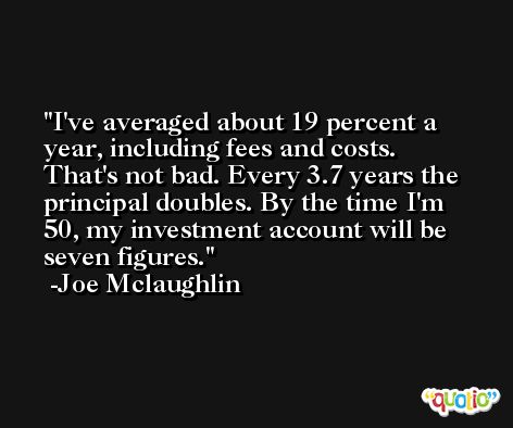 I've averaged about 19 percent a year, including fees and costs. That's not bad. Every 3.7 years the principal doubles. By the time I'm 50, my investment account will be seven figures. -Joe Mclaughlin