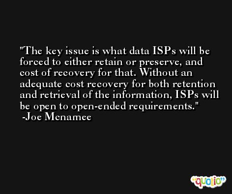 The key issue is what data ISPs will be forced to either retain or preserve, and cost of recovery for that. Without an adequate cost recovery for both retention and retrieval of the information, ISPs will be open to open-ended requirements. -Joe Mcnamee