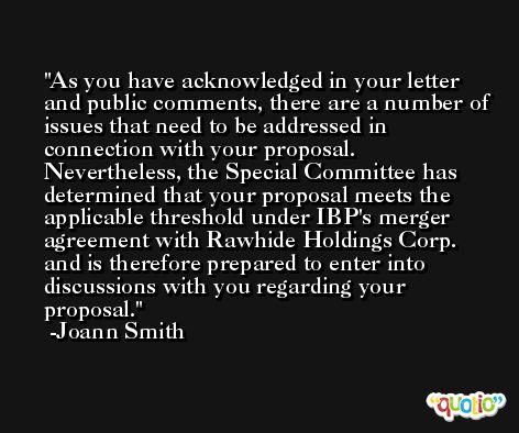 As you have acknowledged in your letter and public comments, there are a number of issues that need to be addressed in connection with your proposal. Nevertheless, the Special Committee has determined that your proposal meets the applicable threshold under IBP's merger agreement with Rawhide Holdings Corp. and is therefore prepared to enter into discussions with you regarding your proposal. -Joann Smith