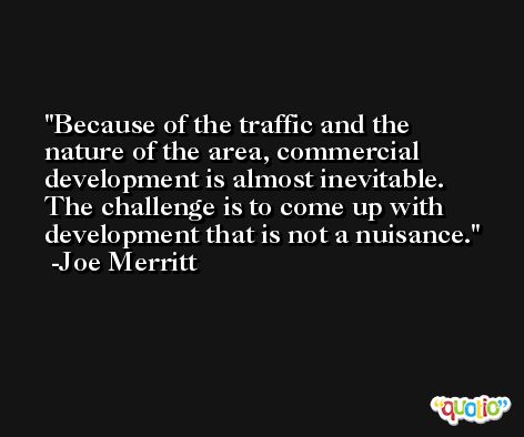 Because of the traffic and the nature of the area, commercial development is almost inevitable. The challenge is to come up with development that is not a nuisance. -Joe Merritt