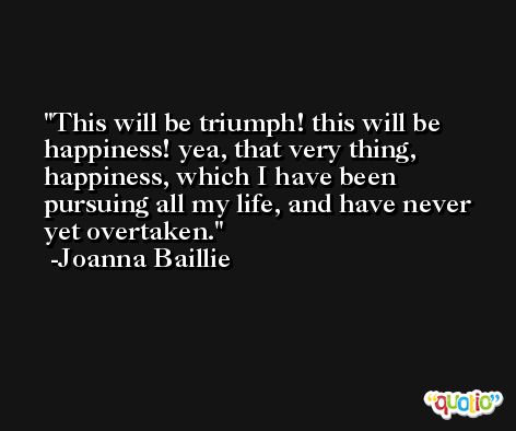 This will be triumph! this will be happiness! yea, that very thing, happiness, which I have been pursuing all my life, and have never yet overtaken. -Joanna Baillie