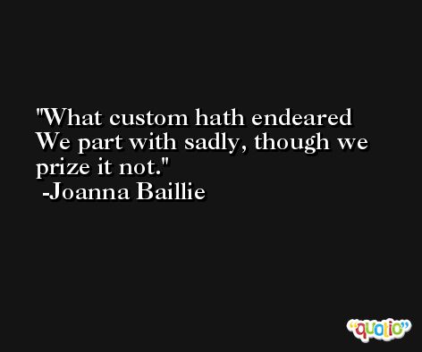 What custom hath endeared We part with sadly, though we prize it not. -Joanna Baillie