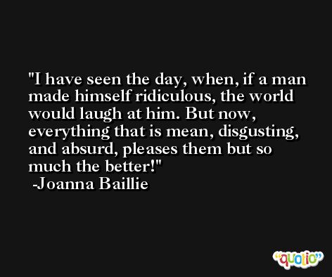 I have seen the day, when, if a man made himself ridiculous, the world would laugh at him. But now, everything that is mean, disgusting, and absurd, pleases them but so much the better! -Joanna Baillie