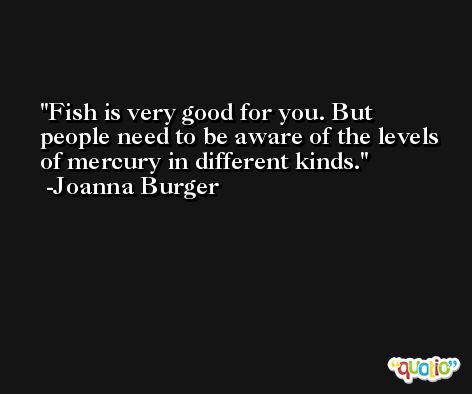Fish is very good for you. But people need to be aware of the levels of mercury in different kinds. -Joanna Burger