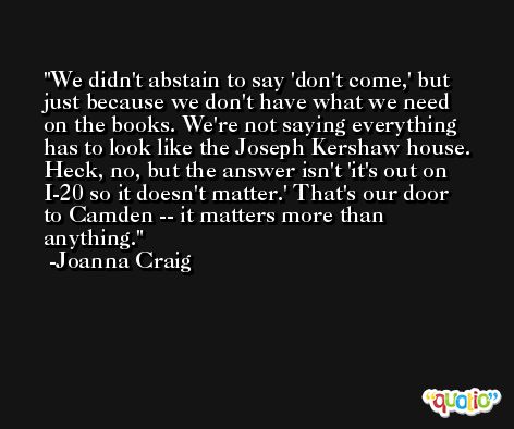 We didn't abstain to say 'don't come,' but just because we don't have what we need on the books. We're not saying everything has to look like the Joseph Kershaw house. Heck, no, but the answer isn't 'it's out on I-20 so it doesn't matter.' That's our door to Camden -- it matters more than anything. -Joanna Craig