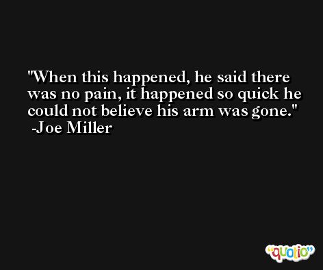 When this happened, he said there was no pain, it happened so quick he could not believe his arm was gone. -Joe Miller
