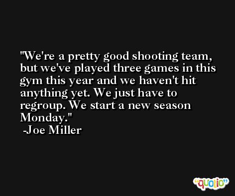 We're a pretty good shooting team, but we've played three games in this gym this year and we haven't hit anything yet. We just have to regroup. We start a new season Monday. -Joe Miller