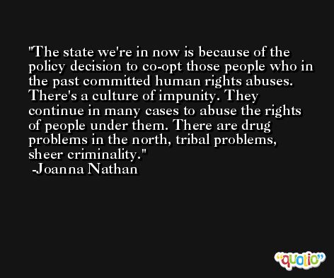 The state we're in now is because of the policy decision to co-opt those people who in the past committed human rights abuses. There's a culture of impunity. They continue in many cases to abuse the rights of people under them. There are drug problems in the north, tribal problems, sheer criminality. -Joanna Nathan