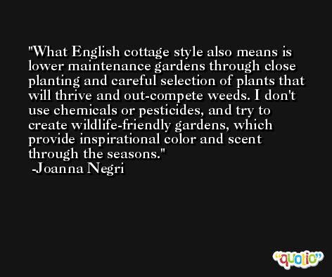 What English cottage style also means is lower maintenance gardens through close planting and careful selection of plants that will thrive and out-compete weeds. I don't use chemicals or pesticides, and try to create wildlife-friendly gardens, which provide inspirational color and scent through the seasons. -Joanna Negri