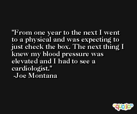 From one year to the next I went to a physical and was expecting to just check the box. The next thing I knew my blood pressure was elevated and I had to see a cardiologist. -Joe Montana