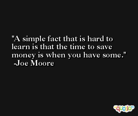 A simple fact that is hard to learn is that the time to save money is when you have some. -Joe Moore