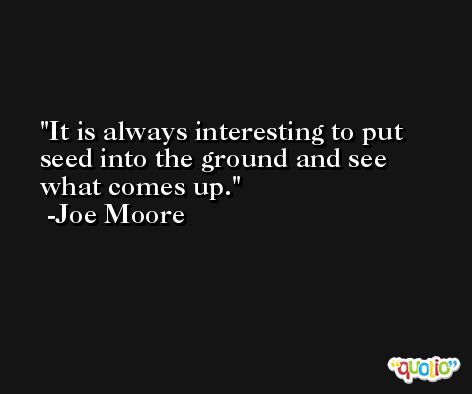 It is always interesting to put seed into the ground and see what comes up. -Joe Moore