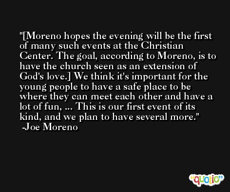 [Moreno hopes the evening will be the first of many such events at the Christian Center. The goal, according to Moreno, is to have the church seen as an extension of God's love.] We think it's important for the young people to have a safe place to be where they can meet each other and have a lot of fun, ... This is our first event of its kind, and we plan to have several more. -Joe Moreno