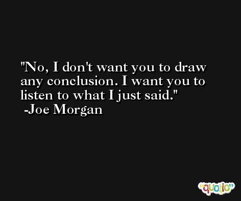 No, I don't want you to draw any conclusion. I want you to listen to what I just said. -Joe Morgan
