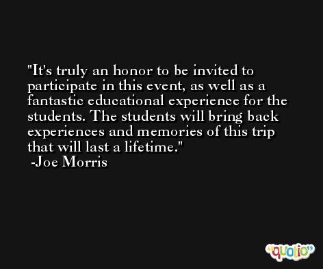 It's truly an honor to be invited to participate in this event, as well as a fantastic educational experience for the students. The students will bring back experiences and memories of this trip that will last a lifetime. -Joe Morris