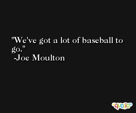 We've got a lot of baseball to go. -Joe Moulton