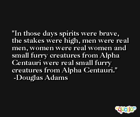 In those days spirits were brave, the stakes were high, men were real men, women were real women and small furry creatures from Alpha Centauri were real small furry creatures from Alpha Centauri. -Douglas Adams