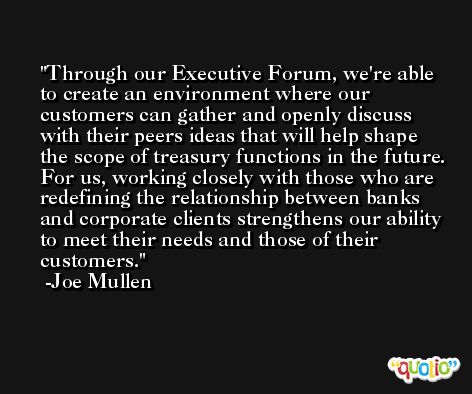 Through our Executive Forum, we're able to create an environment where our customers can gather and openly discuss with their peers ideas that will help shape the scope of treasury functions in the future. For us, working closely with those who are redefining the relationship between banks and corporate clients strengthens our ability to meet their needs and those of their customers. -Joe Mullen