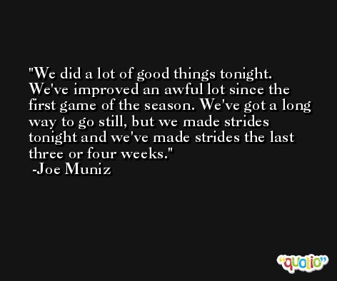 We did a lot of good things tonight. We've improved an awful lot since the first game of the season. We've got a long way to go still, but we made strides tonight and we've made strides the last three or four weeks. -Joe Muniz