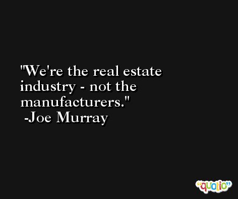 We're the real estate industry - not the manufacturers. -Joe Murray
