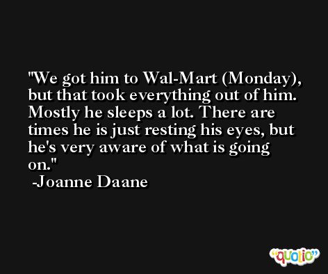 We got him to Wal-Mart (Monday), but that took everything out of him. Mostly he sleeps a lot. There are times he is just resting his eyes, but he's very aware of what is going on. -Joanne Daane