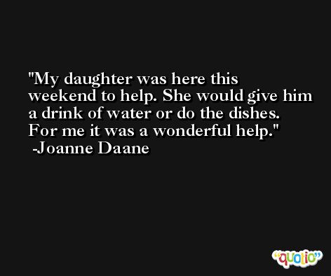 My daughter was here this weekend to help. She would give him a drink of water or do the dishes. For me it was a wonderful help. -Joanne Daane