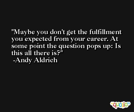 Maybe you don't get the fulfillment you expected from your career. At some point the question pops up: Is this all there is? -Andy Aldrich